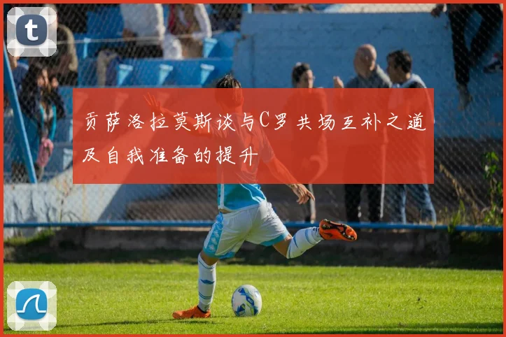 贡萨洛拉莫斯谈与C罗共场互补之道及自我准备的提升