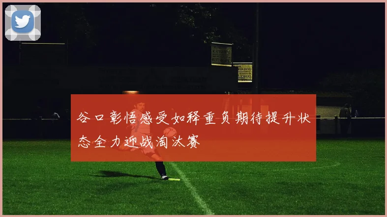 谷口彰悟感受如释重负期待提升状态全力迎战淘汰赛