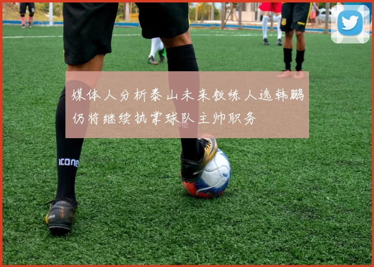 媒体人分析泰山未来教练人选韩鹏仍将继续执掌球队主帅职务
