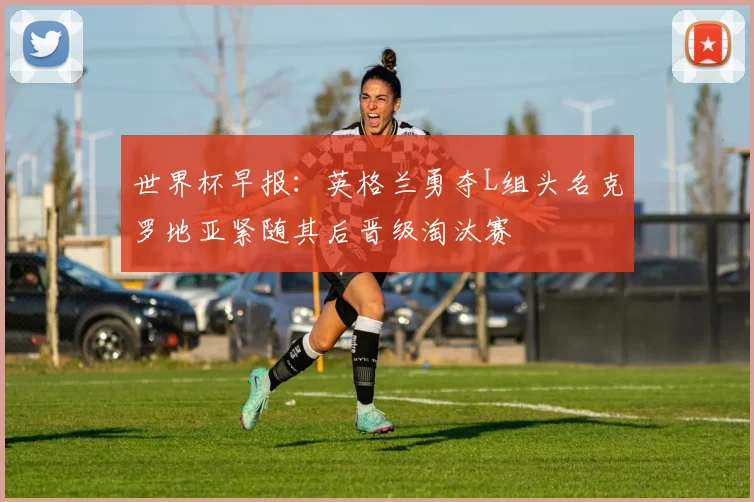 世界杯早报：英格兰勇夺L组头名克罗地亚紧随其后晋级淘汰赛