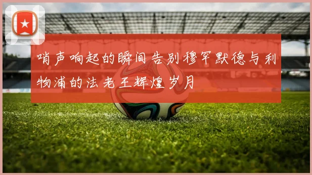 哨声响起的瞬间告别穆罕默德与利物浦的法老王辉煌岁月