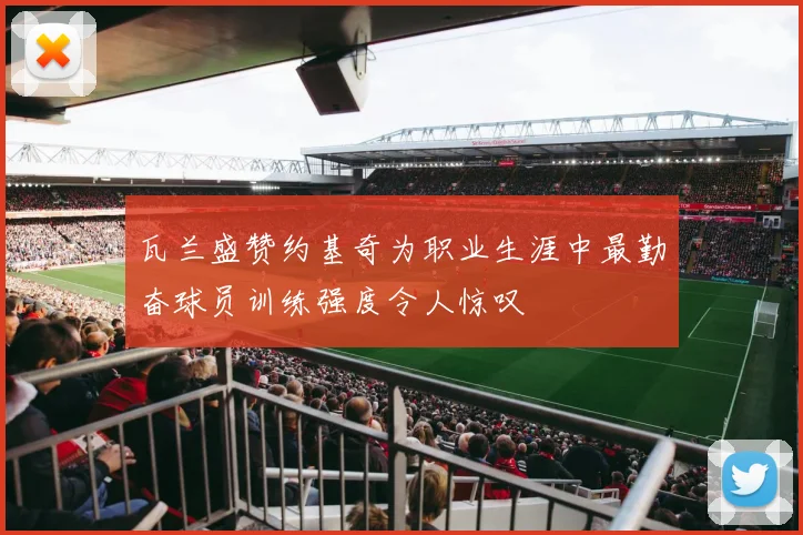 瓦兰盛赞约基奇为职业生涯中最勤奋球员训练强度令人惊叹