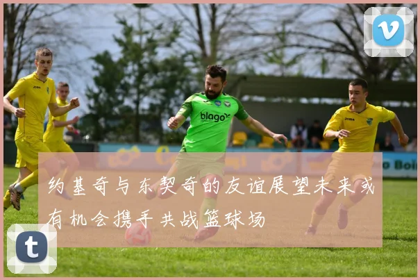 约基奇与东契奇的友谊展望未来或有机会携手共战篮球场