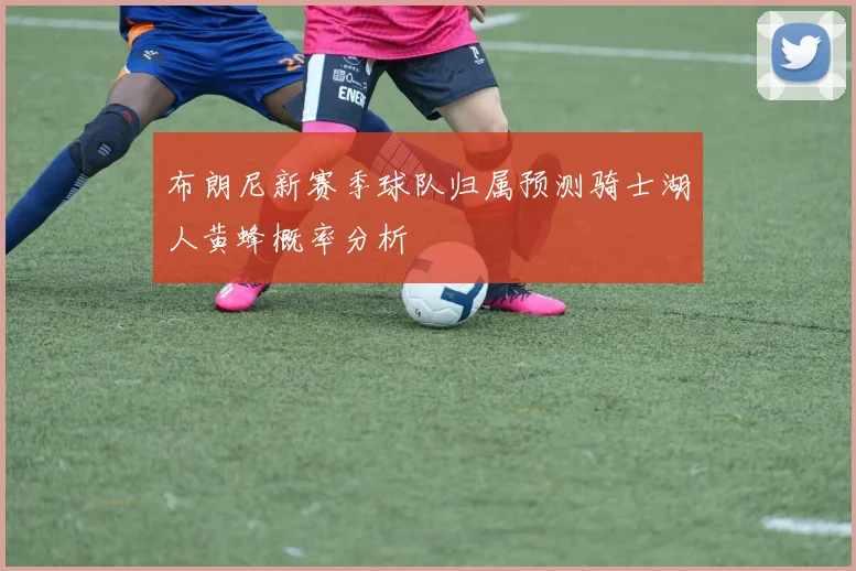 布朗尼新赛季球队归属预测骑士湖人黄蜂概率分析