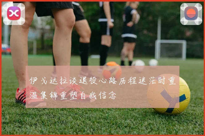 伊戈达拉谈退役心路历程迷茫时重温集锦重塑自我信念