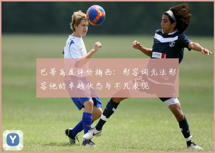 巴蒂高度评价梅西：形容词无法形容他的卓越状态与不凡表现