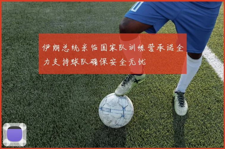 伊朗总统亲临国家队训练营承诺全力支持球队确保安全无忧
