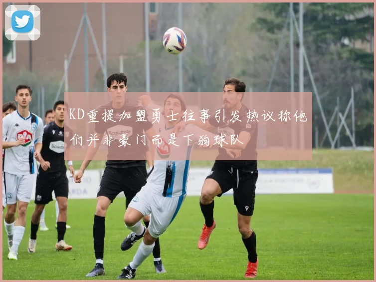 KD重提加盟勇士往事引发热议称他们并非豪门而是下狗球队