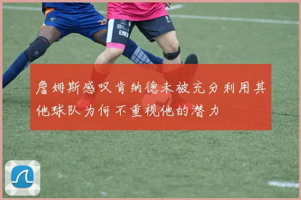 詹姆斯感叹肯纳德未被充分利用其他球队为何不重视他的潜力
