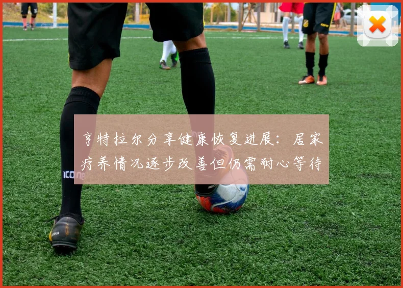 亨特拉尔分享健康恢复进展：居家疗养情况逐步改善但仍需耐心等待