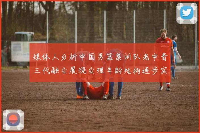 媒体人分析中国男篮集训队老中青三代融合展现合理年龄结构逐步实现换血