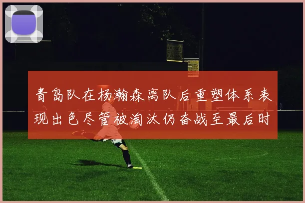 青岛队在杨瀚森离队后重塑体系表现出色尽管被淘汰仍奋战至最后时刻
