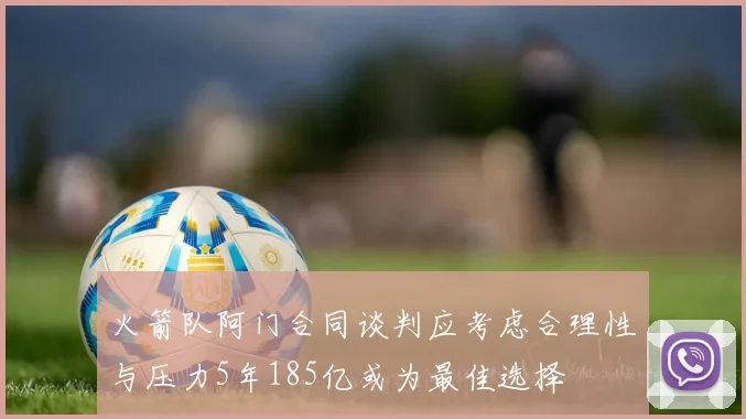 火箭队阿门合同谈判应考虑合理性与压力5年185亿或为最佳选择