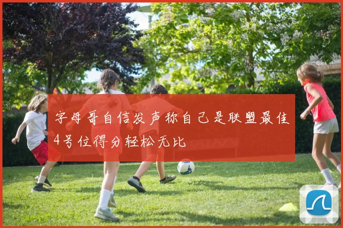 字母哥自信发声称自己是联盟最佳4号位得分轻松无比
